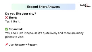 Expand Short Answers
Do you like your city?
❌Short:
Yes, I like it.
✅Expanded:
Yes, I do. I like it because it’s quite lively and there are many
places to visit.
📌Use: Answer + Reason
 