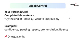 Speed Control
Your Personal Goal
Complete this sentence:
“By the end of Phase 1, I want to improve my ________.”
Examples:
confidence, pausing, speed, pronunciation, fluency
📌One goal only.
 