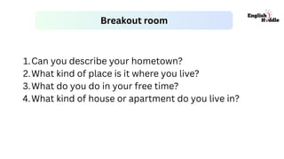 Breakout room
1.Can you describe your hometown?
2.What kind of place is it where you live?
3.What do you do in your free time?
4.What kind of house or apartment do you live in?
 