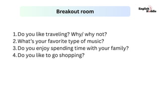 Breakout room
1.Do you like traveling? Why/ why not?
2.What’s your favorite type of music?
3.Do you enjoy spending time with your family?
4.Do you like to go shopping?
 