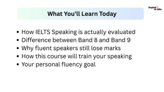 How IELTS Speaking is actually evaluated
Difference between Band 8 and Band 9
Why fluent speakers still lose marks
How this course will train your speaking
Your personal fluency goal
What You’ll Learn Today
 