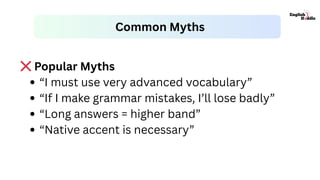 ❌Popular Myths
“I must use very advanced vocabulary”
“If I make grammar mistakes, I’ll lose badly”
“Long answers = higher band”
“Native accent is necessary”
Common Myths
 