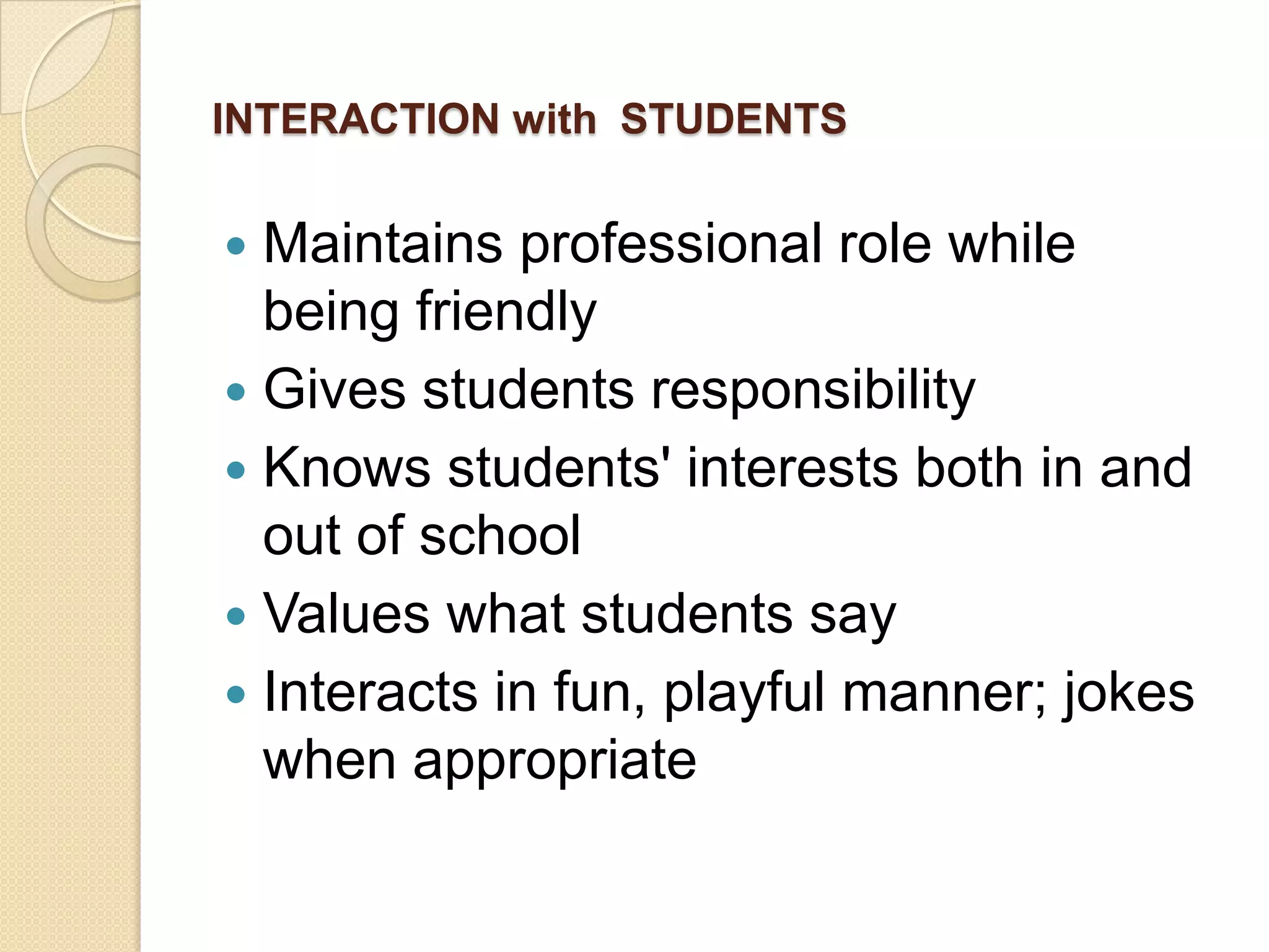 INTERACTION with STUDENTS

Maintains professional role while
being friendly
 Gives students responsibility
 Knows students' interests both in and
out of school
 Values what students say
 Interacts in fun, playful manner; jokes
when appropriate


 