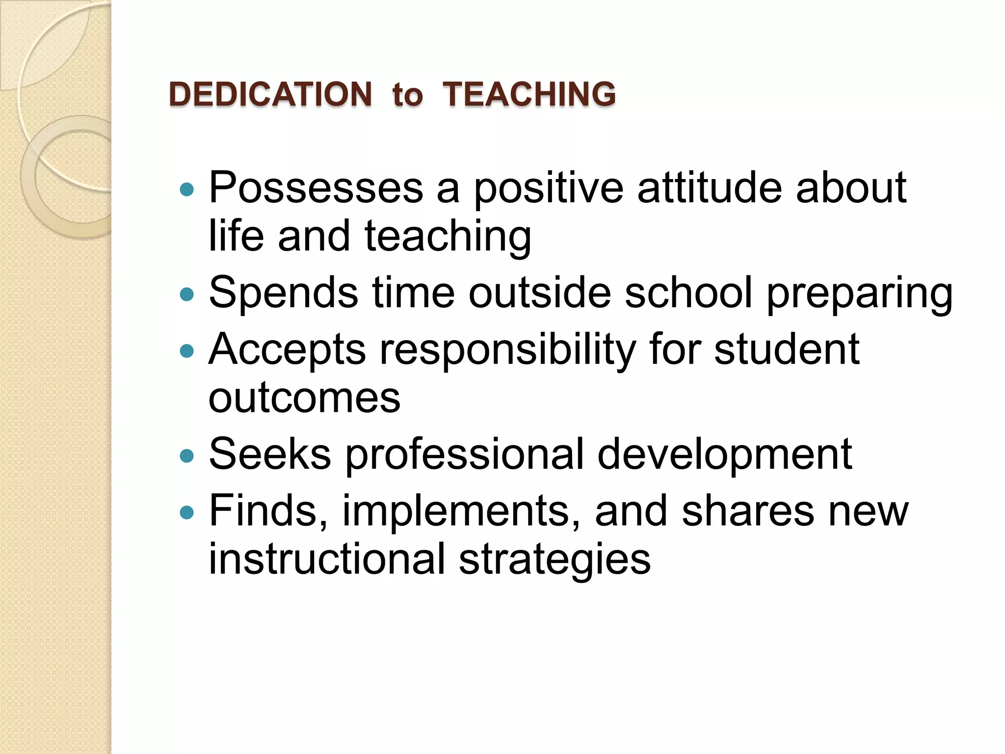DEDICATION to TEACHING

Possesses a positive attitude about
life and teaching
 Spends time outside school preparing
 Accepts responsibility for student
outcomes
 Seeks professional development
 Finds, implements, and shares new
instructional strategies


 