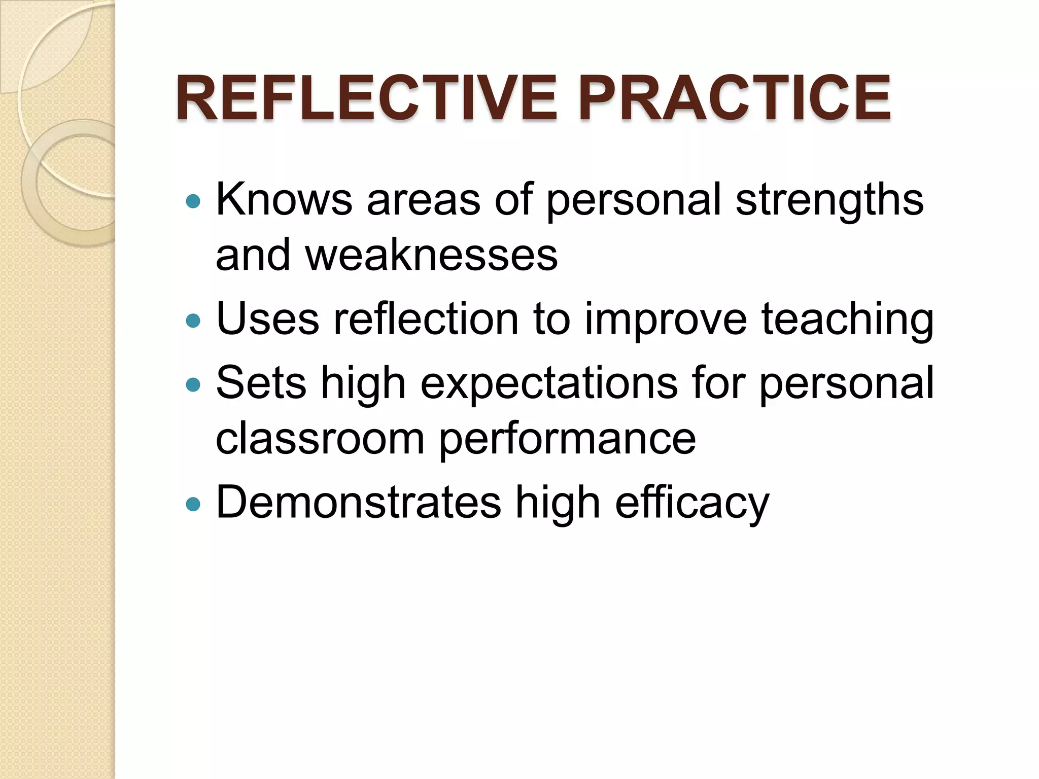REFLECTIVE PRACTICE
Knows areas of personal strengths
and weaknesses
 Uses reflection to improve teaching
 Sets high expectations for personal
classroom performance
 Demonstrates high efficacy


 