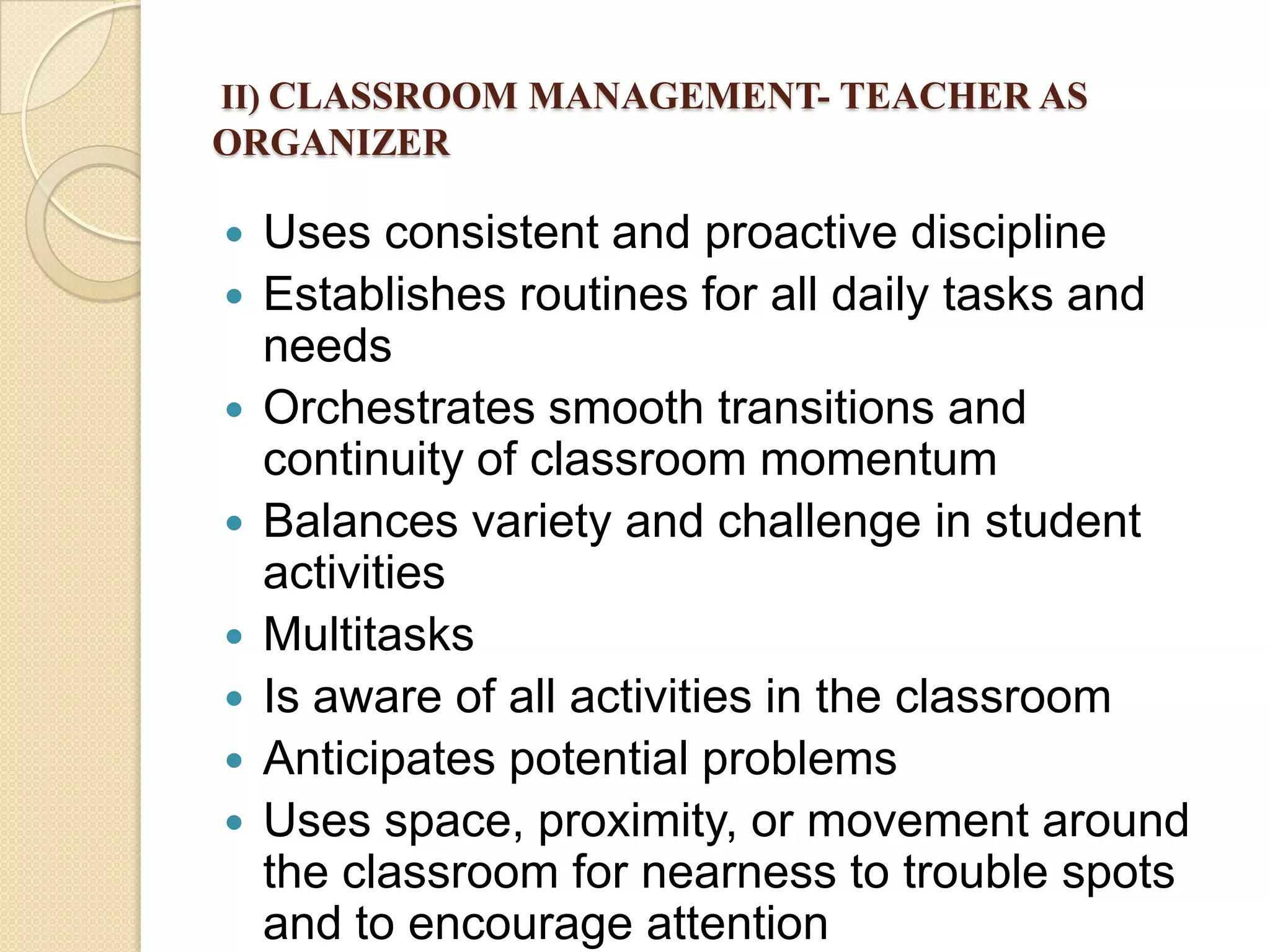 II) CLASSROOM MANAGEMENT- TEACHER AS

ORGANIZER










Uses consistent and proactive discipline
Establishes routines for all daily tasks and
needs
Orchestrates smooth transitions and
continuity of classroom momentum
Balances variety and challenge in student
activities
Multitasks
Is aware of all activities in the classroom
Anticipates potential problems
Uses space, proximity, or movement around
the classroom for nearness to trouble spots
and to encourage attention

 