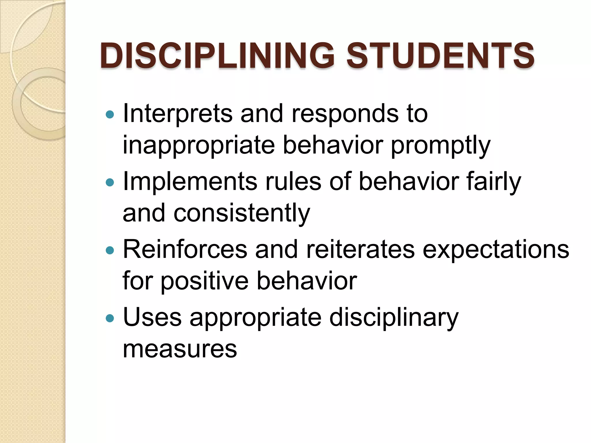 DISCIPLINING STUDENTS
Interprets and responds to
inappropriate behavior promptly
 Implements rules of behavior fairly
and consistently
 Reinforces and reiterates expectations
for positive behavior
 Uses appropriate disciplinary
measures


 