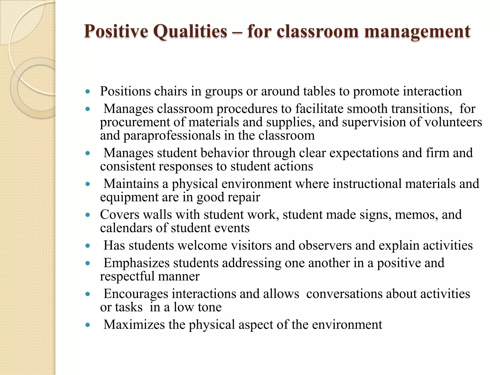 Positive Qualities – for classroom management












Positions chairs in groups or around tables to promote interaction
Manages classroom procedures to facilitate smooth transitions, for
procurement of materials and supplies, and supervision of volunteers
and paraprofessionals in the classroom
Manages student behavior through clear expectations and firm and
consistent responses to student actions
Maintains a physical environment where instructional materials and
equipment are in good repair
Covers walls with student work, student made signs, memos, and
calendars of student events
Has students welcome visitors and observers and explain activities
Emphasizes students addressing one another in a positive and
respectful manner
Encourages interactions and allows conversations about activities
or tasks in a low tone
Maximizes the physical aspect of the environment

 