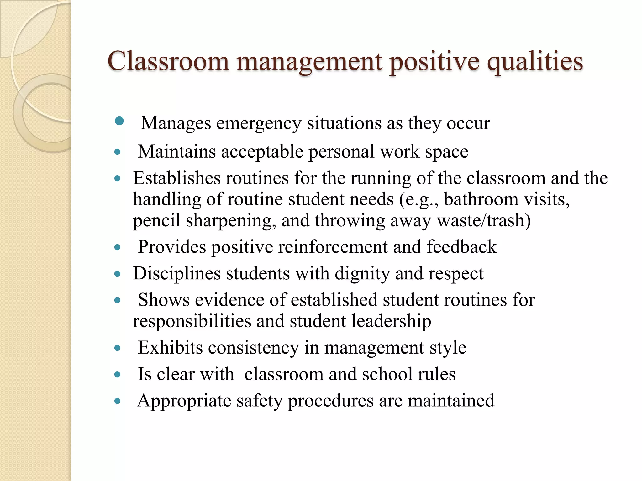 Classroom management positive qualities
 Manages emergency situations as they occur











Maintains acceptable personal work space
Establishes routines for the running of the classroom and the
handling of routine student needs (e.g., bathroom visits,
pencil sharpening, and throwing away waste/trash)
Provides positive reinforcement and feedback
Disciplines students with dignity and respect
Shows evidence of established student routines for
responsibilities and student leadership
Exhibits consistency in management style
Is clear with classroom and school rules
Appropriate safety procedures are maintained

 