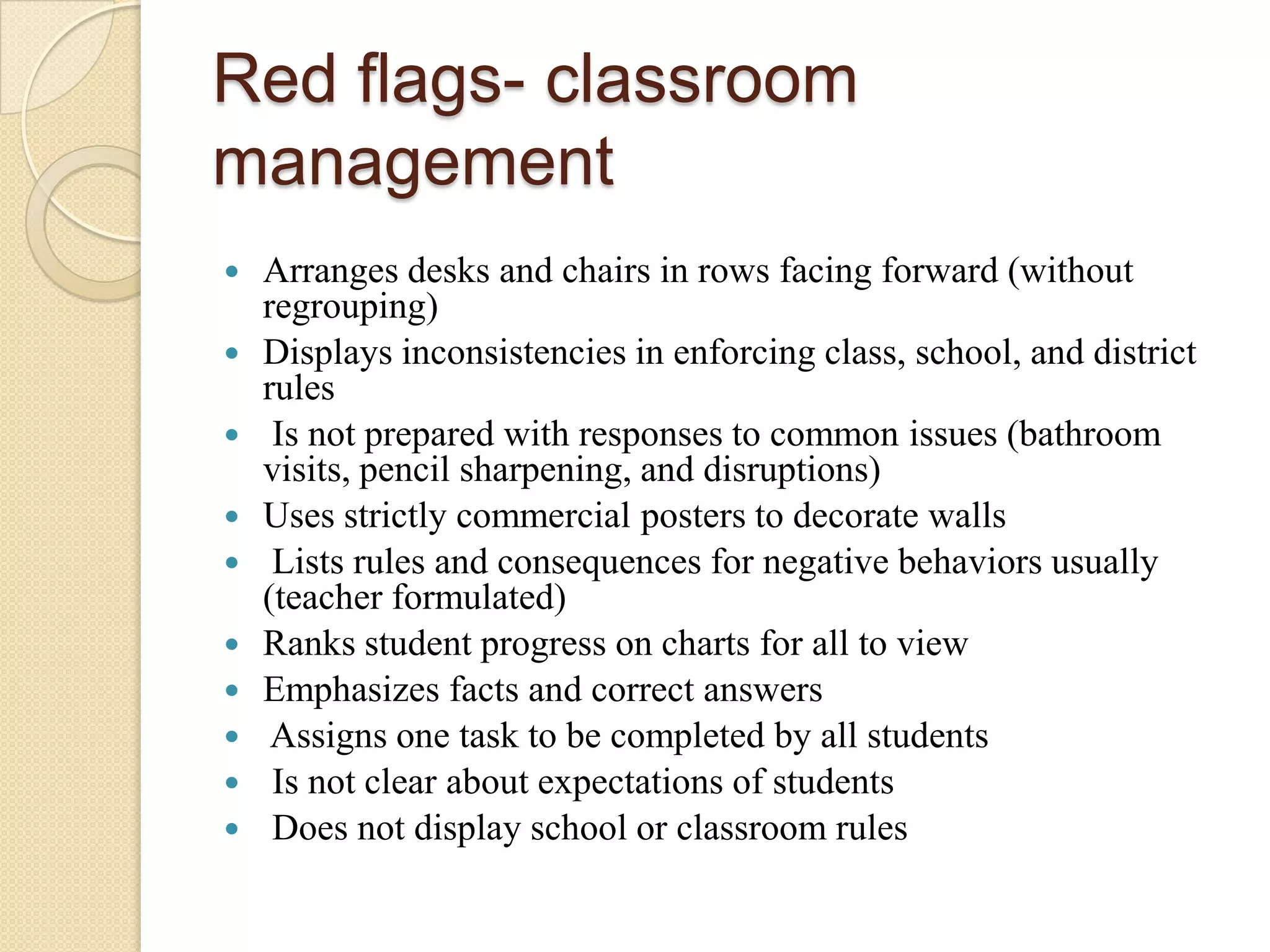 Red flags- classroom
management











Arranges desks and chairs in rows facing forward (without
regrouping)
Displays inconsistencies in enforcing class, school, and district
rules
Is not prepared with responses to common issues (bathroom
visits, pencil sharpening, and disruptions)
Uses strictly commercial posters to decorate walls
Lists rules and consequences for negative behaviors usually
(teacher formulated)
Ranks student progress on charts for all to view
Emphasizes facts and correct answers
Assigns one task to be completed by all students
Is not clear about expectations of students
Does not display school or classroom rules

 