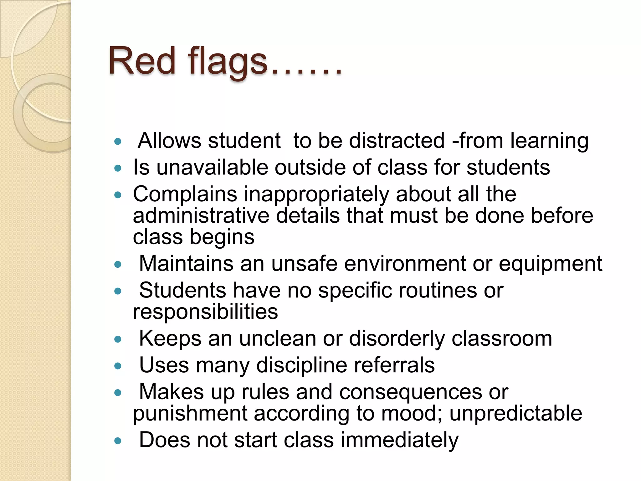 Red flags……











Allows student to be distracted -from learning
Is unavailable outside of class for students
Complains inappropriately about all the
administrative details that must be done before
class begins
Maintains an unsafe environment or equipment
Students have no specific routines or
responsibilities
Keeps an unclean or disorderly classroom
Uses many discipline referrals
Makes up rules and consequences or
punishment according to mood; unpredictable
Does not start class immediately

 
