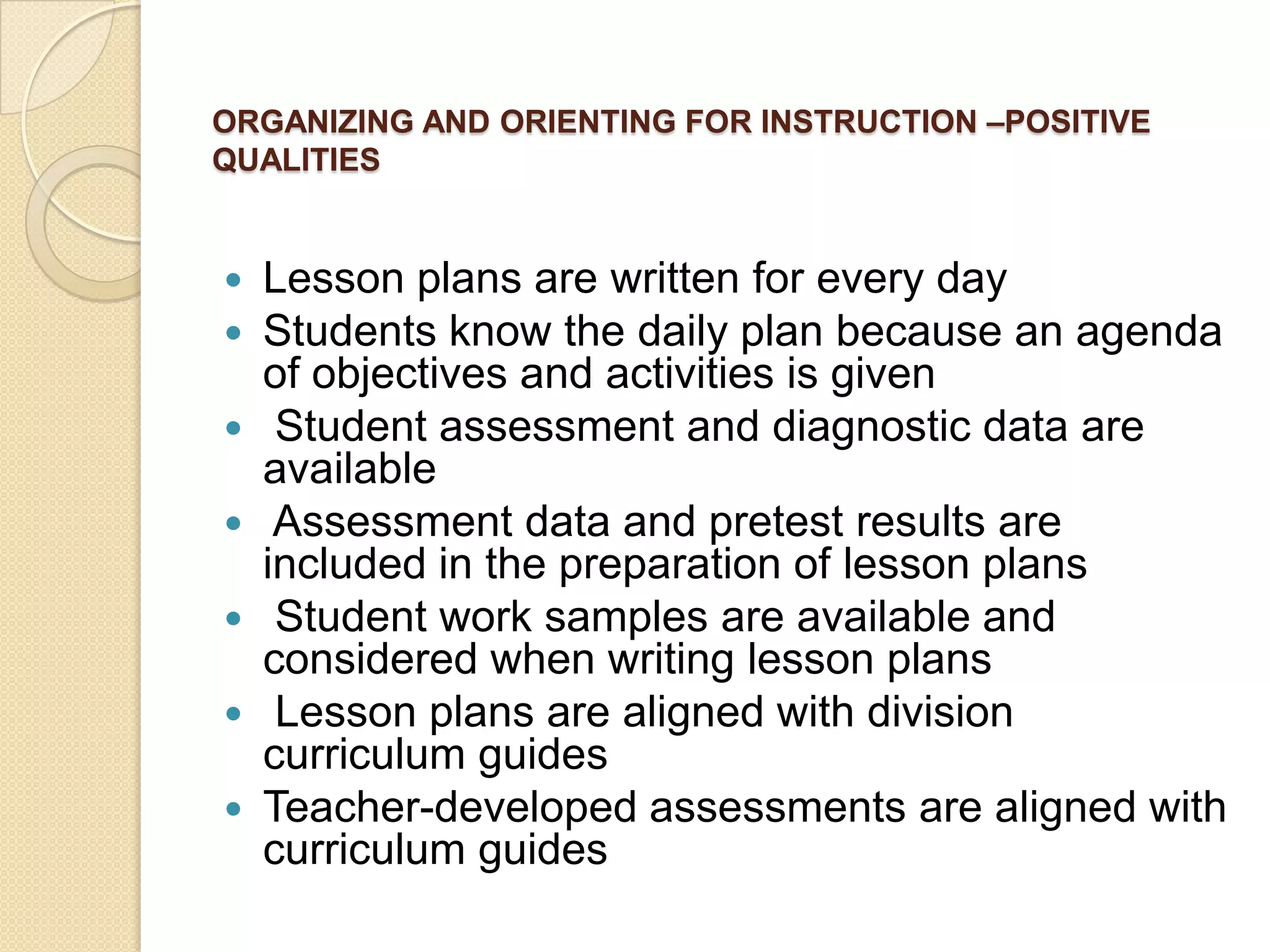 ORGANIZING AND ORIENTING FOR INSTRUCTION –POSITIVE
QUALITIES









Lesson plans are written for every day
Students know the daily plan because an agenda
of objectives and activities is given
Student assessment and diagnostic data are
available
Assessment data and pretest results are
included in the preparation of lesson plans
Student work samples are available and
considered when writing lesson plans
Lesson plans are aligned with division
curriculum guides
Teacher-developed assessments are aligned with
curriculum guides

 