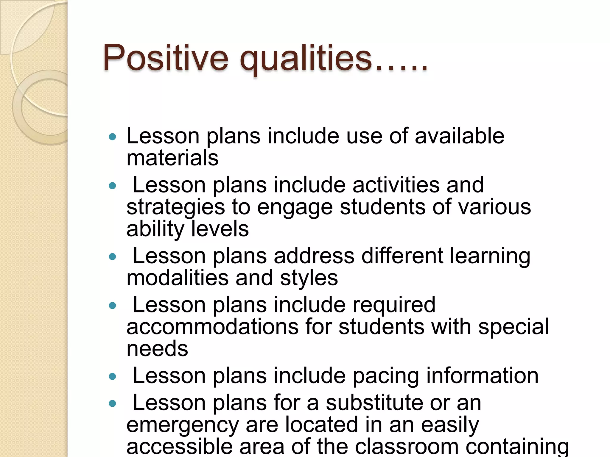 Positive qualities…..









Lesson plans include use of available
materials
Lesson plans include activities and
strategies to engage students of various
ability levels
Lesson plans address different learning
modalities and styles
Lesson plans include required
accommodations for students with special
needs
Lesson plans include pacing information
Lesson plans for a substitute or an
emergency are located in an easily
accessible area of the classroom containing

 
