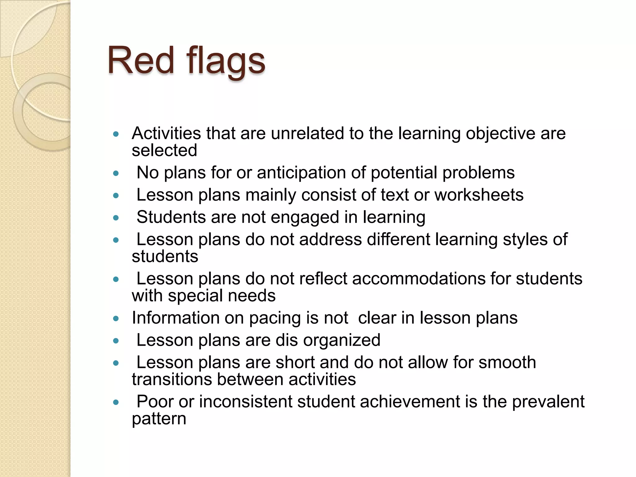 Red flags












Activities that are unrelated to the learning objective are
selected
No plans for or anticipation of potential problems
Lesson plans mainly consist of text or worksheets
Students are not engaged in learning
Lesson plans do not address different learning styles of
students
Lesson plans do not reflect accommodations for students
with special needs
Information on pacing is not clear in lesson plans
Lesson plans are dis organized
Lesson plans are short and do not allow for smooth
transitions between activities
Poor or inconsistent student achievement is the prevalent
pattern

 