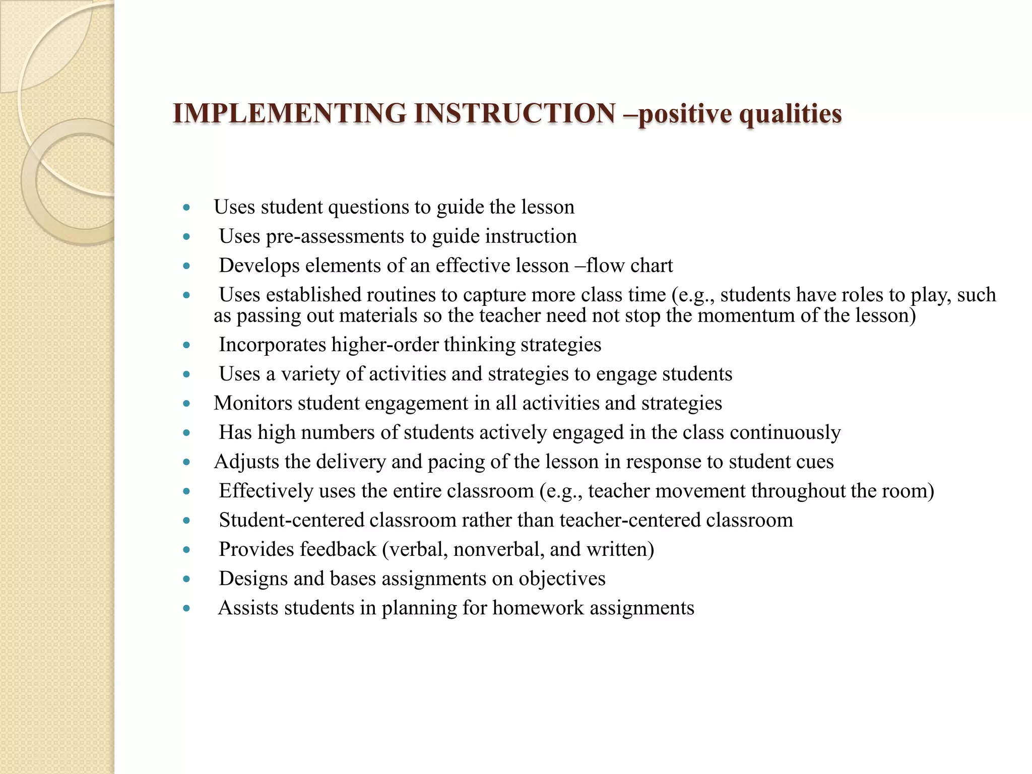 IMPLEMENTING INSTRUCTION –positive qualities
















Uses student questions to guide the lesson
Uses pre-assessments to guide instruction
Develops elements of an effective lesson –flow chart
Uses established routines to capture more class time (e.g., students have roles to play, such
as passing out materials so the teacher need not stop the momentum of the lesson)
Incorporates higher-order thinking strategies
Uses a variety of activities and strategies to engage students
Monitors student engagement in all activities and strategies
Has high numbers of students actively engaged in the class continuously
Adjusts the delivery and pacing of the lesson in response to student cues
Effectively uses the entire classroom (e.g., teacher movement throughout the room)
Student-centered classroom rather than teacher-centered classroom
Provides feedback (verbal, nonverbal, and written)
Designs and bases assignments on objectives
Assists students in planning for homework assignments

 