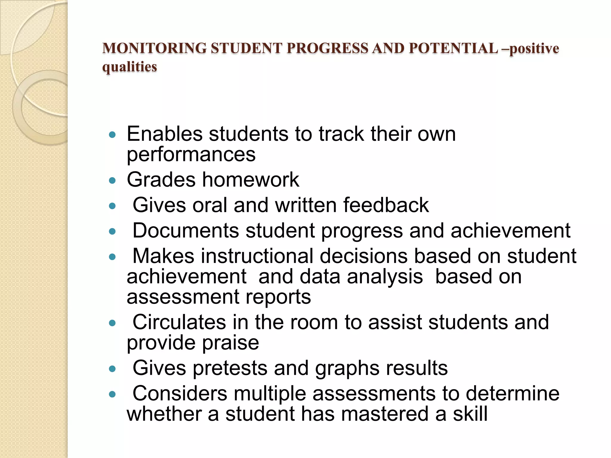 MONITORING STUDENT PROGRESS AND POTENTIAL –positive
qualities












Enables students to track their own
performances
Grades homework
Gives oral and written feedback
Documents student progress and achievement
Makes instructional decisions based on student
achievement and data analysis based on
assessment reports
Circulates in the room to assist students and
provide praise
Gives pretests and graphs results
Considers multiple assessments to determine
whether a student has mastered a skill

 