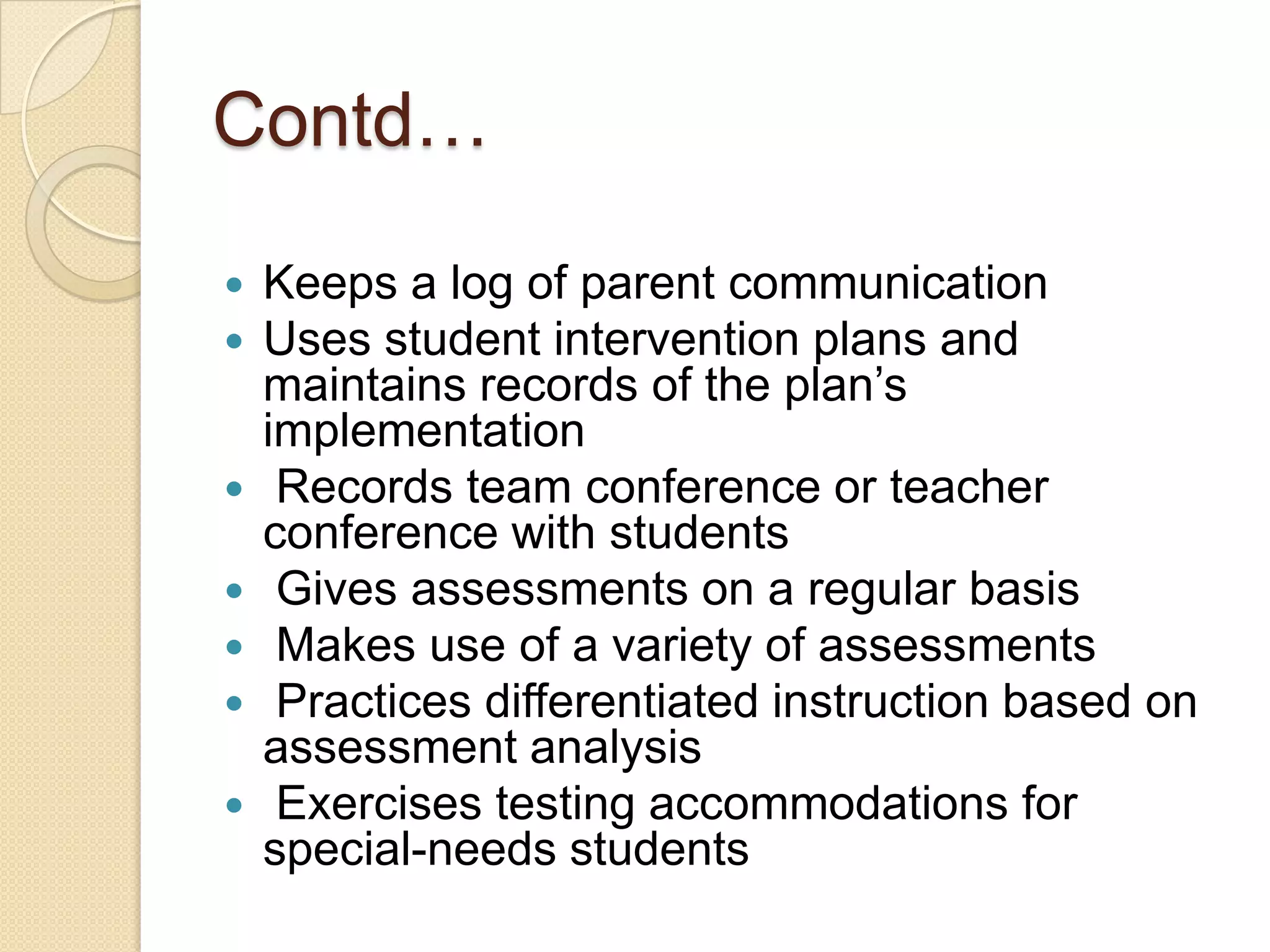 Contd…









Keeps a log of parent communication
Uses student intervention plans and
maintains records of the plan’s
implementation
Records team conference or teacher
conference with students
Gives assessments on a regular basis
Makes use of a variety of assessments
Practices differentiated instruction based on
assessment analysis
Exercises testing accommodations for
special-needs students

 