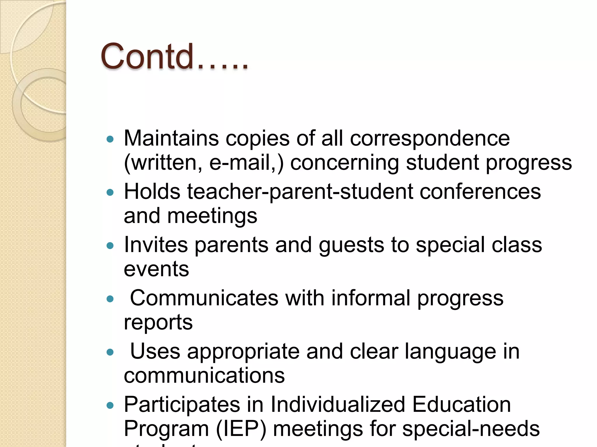 Contd…..







Maintains copies of all correspondence
(written, e-mail,) concerning student progress
Holds teacher-parent-student conferences
and meetings
Invites parents and guests to special class
events
Communicates with informal progress
reports
Uses appropriate and clear language in
communications
Participates in Individualized Education
Program (IEP) meetings for special-needs

 