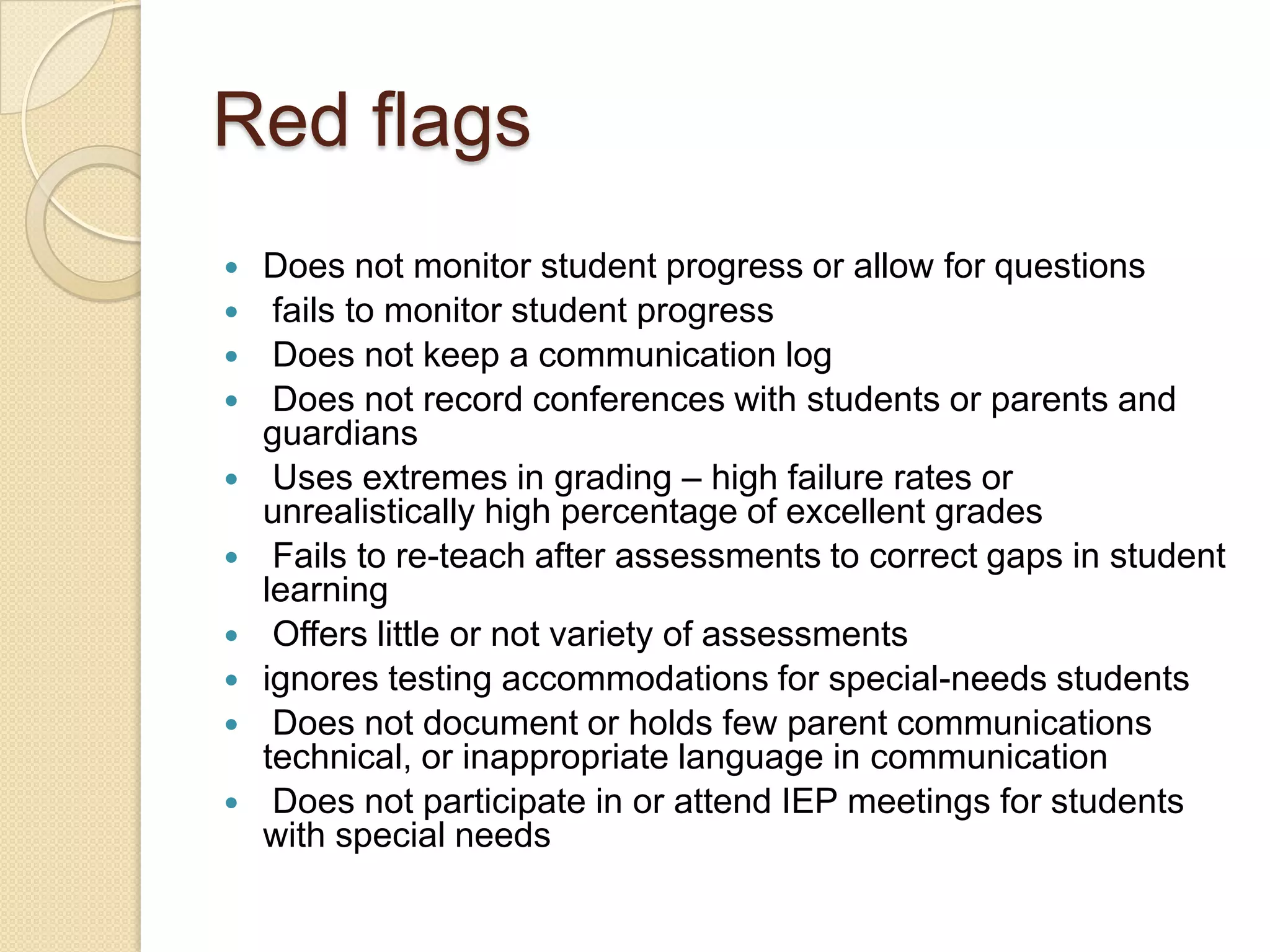 Red flags












Does not monitor student progress or allow for questions
fails to monitor student progress
Does not keep a communication log
Does not record conferences with students or parents and
guardians
Uses extremes in grading – high failure rates or
unrealistically high percentage of excellent grades
Fails to re-teach after assessments to correct gaps in student
learning
Offers little or not variety of assessments
ignores testing accommodations for special-needs students
Does not document or holds few parent communications
technical, or inappropriate language in communication
Does not participate in or attend IEP meetings for students
with special needs

 