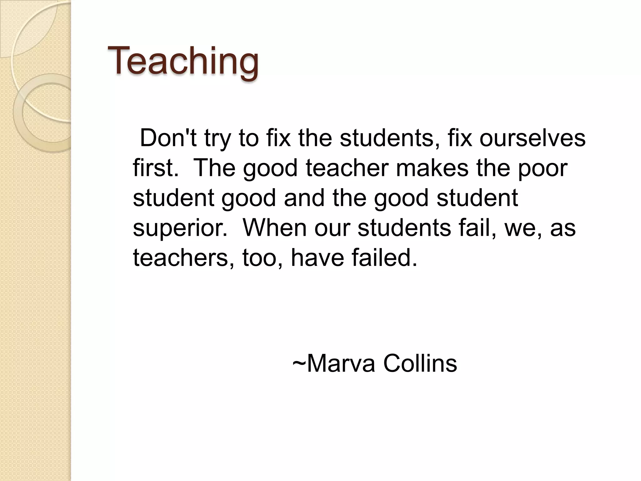 Teaching
Don't try to fix the students, fix ourselves
first. The good teacher makes the poor
student good and the good student
superior. When our students fail, we, as
teachers, too, have failed.

~Marva Collins

 