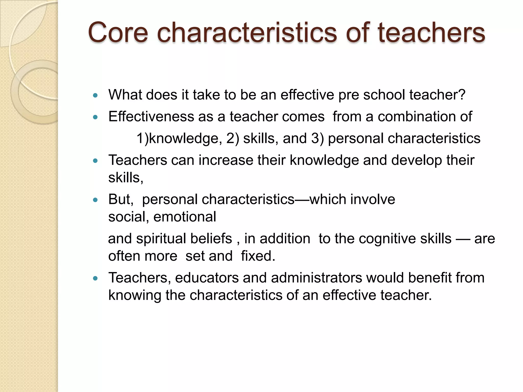 Core characteristics of teachers








What does it take to be an effective pre school teacher?
Effectiveness as a teacher comes from a combination of
1)knowledge, 2) skills, and 3) personal characteristics
Teachers can increase their knowledge and develop their
skills,
But, personal characteristics—which involve
social, emotional
and spiritual beliefs , in addition to the cognitive skills — are
often more set and fixed.
Teachers, educators and administrators would benefit from
knowing the characteristics of an effective teacher.

 