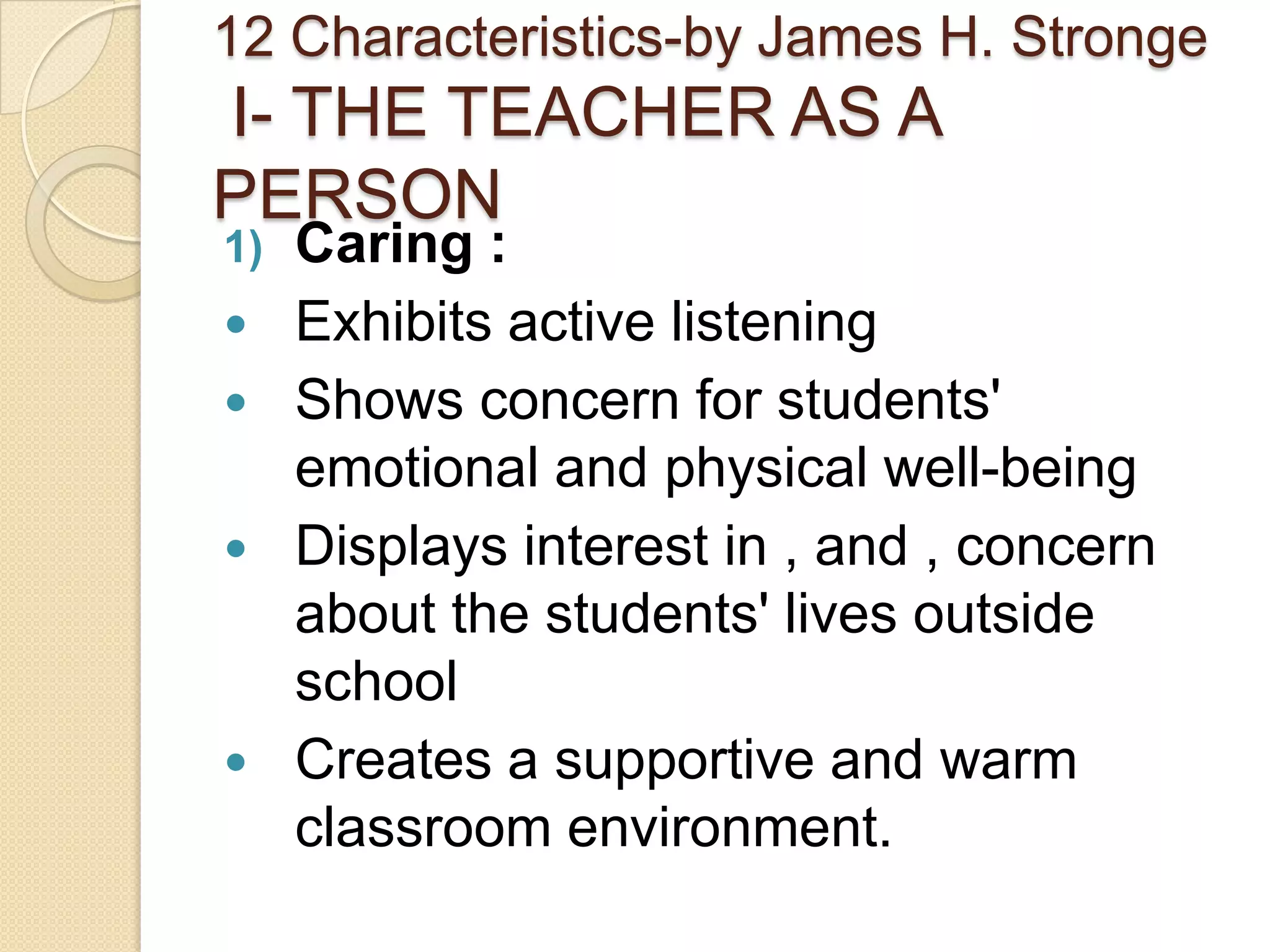 12 Characteristics-by James H. Stronge

I- THE TEACHER AS A
PERSON
1)







Caring :
Exhibits active listening
Shows concern for students'
emotional and physical well-being
Displays interest in , and , concern
about the students' lives outside
school
Creates a supportive and warm
classroom environment.

 