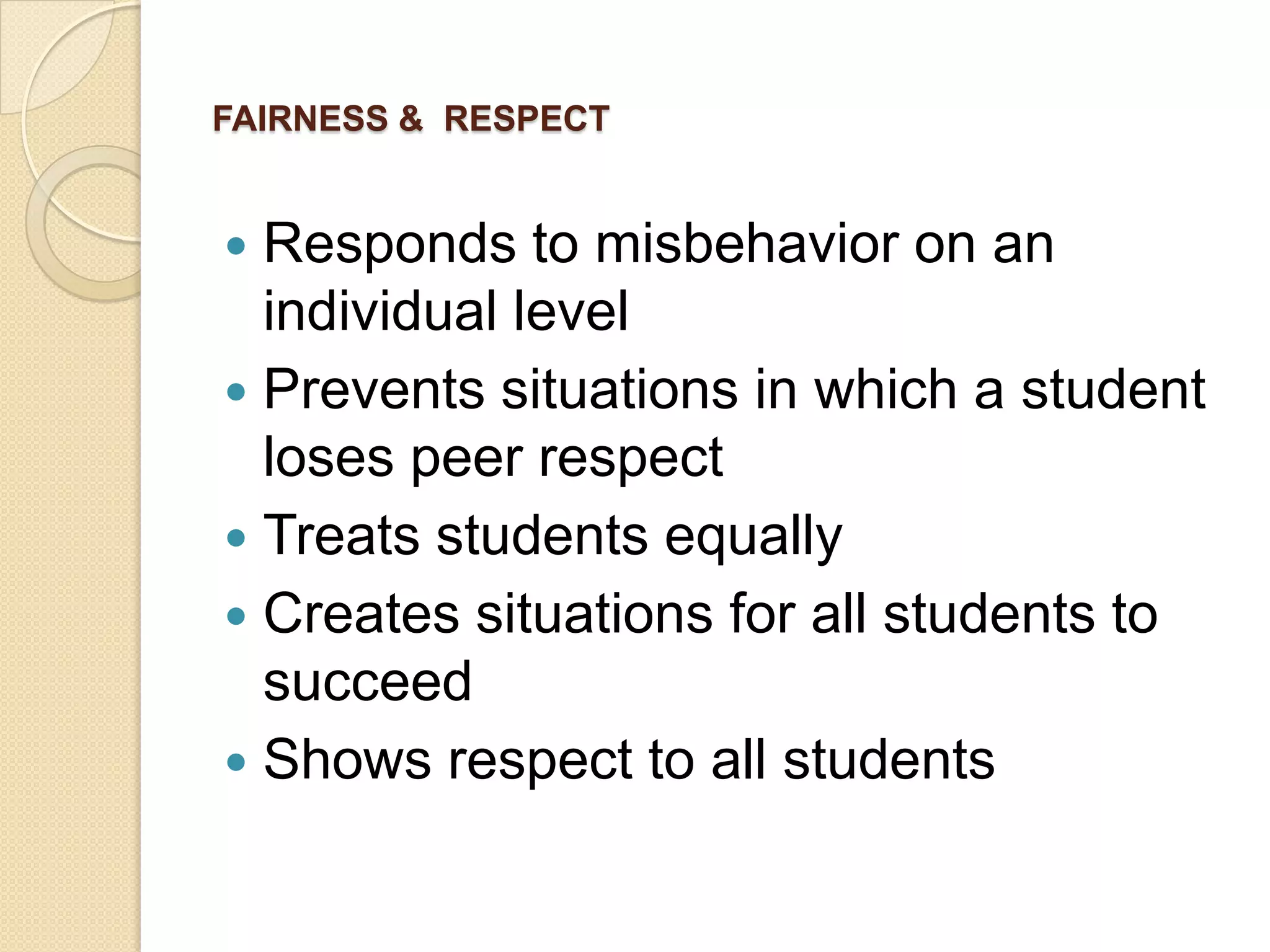 FAIRNESS & RESPECT

Responds to misbehavior on an
individual level
 Prevents situations in which a student
loses peer respect
 Treats students equally
 Creates situations for all students to
succeed
 Shows respect to all students


 