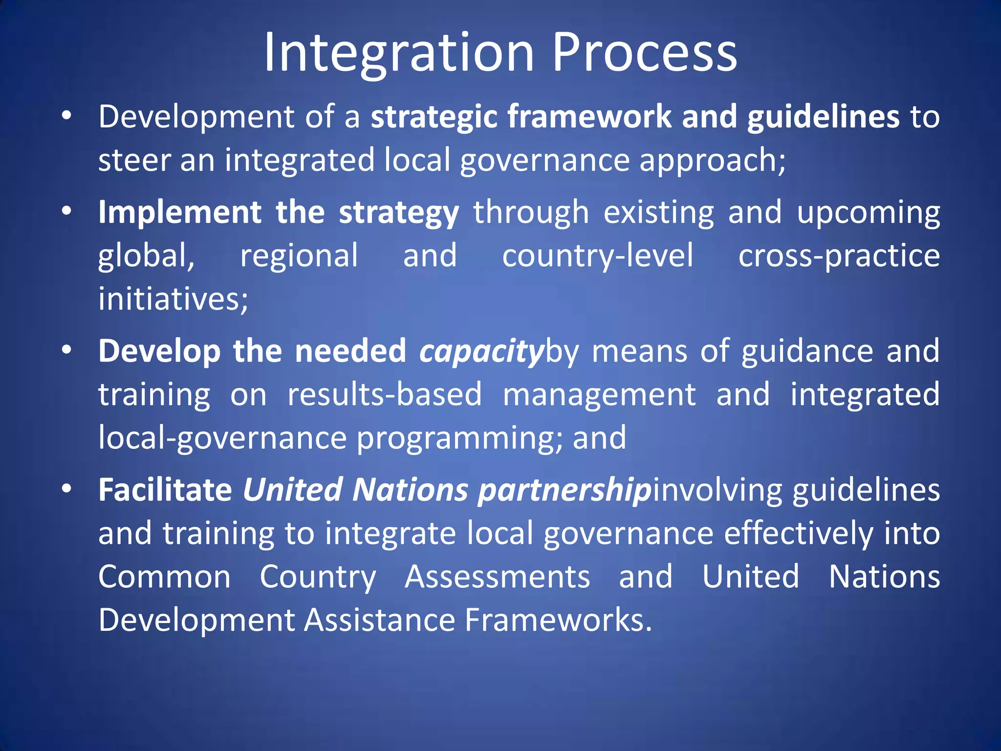 Integration Process
• Development of a strategic framework and guidelines to
  steer an integrated local governance approach;
• Implement the strategy through existing and upcoming
  global, regional and country-level cross-practice
  initiatives;
• Develop the needed capacityby means of guidance and
  training on results-based management and integrated
  local-governance programming; and
• Facilitate United Nations partnershipinvolving guidelines
  and training to integrate local governance effectively into
  Common Country Assessments and United Nations
  Development Assistance Frameworks.
 