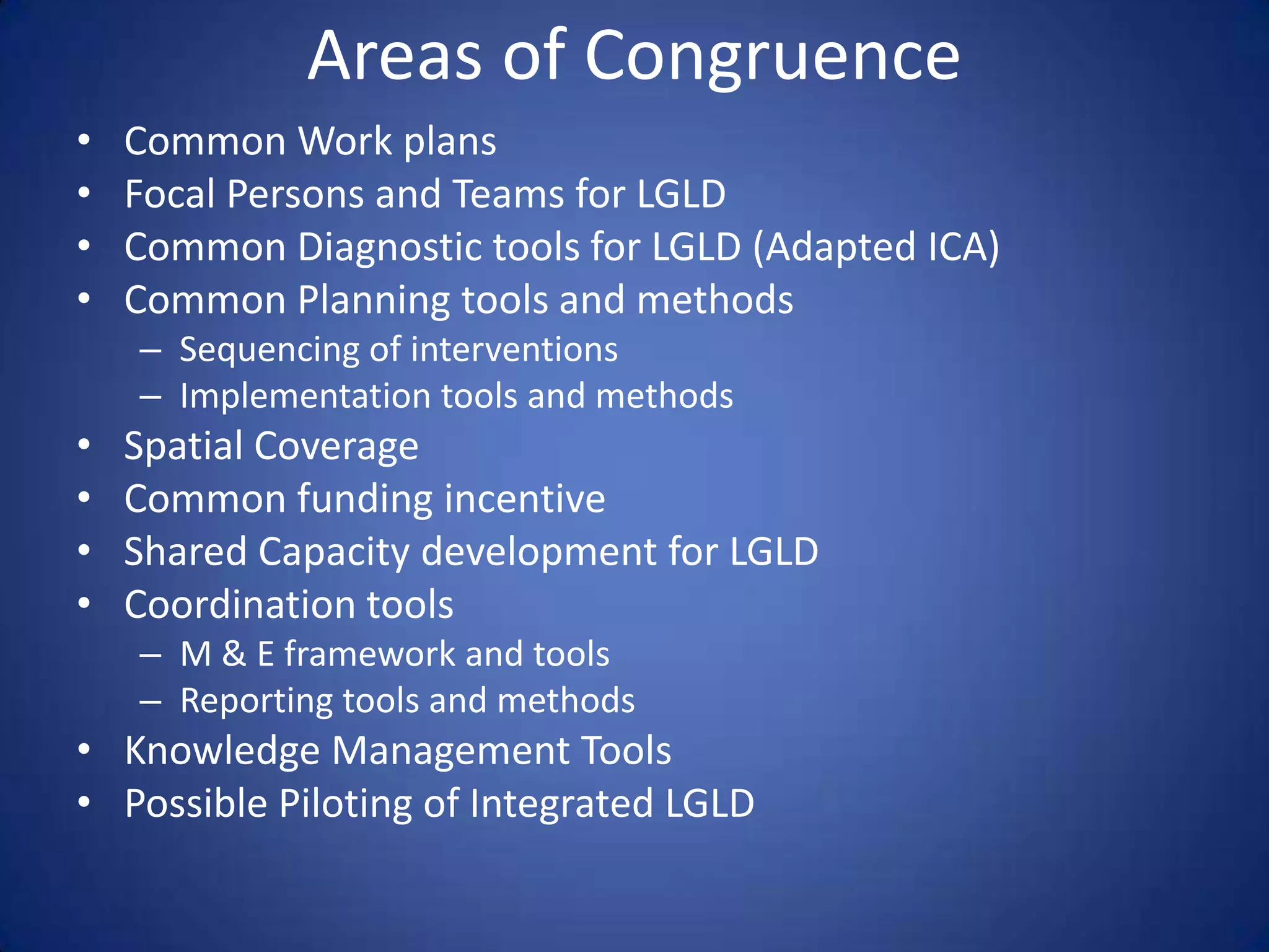 Areas of Congruence
•   Common Work plans
•   Focal Persons and Teams for LGLD
•   Common Diagnostic tools for LGLD (Adapted ICA)
•   Common Planning tools and methods
    – Sequencing of interventions
    – Implementation tools and methods
•   Spatial Coverage
•   Common funding incentive
•   Shared Capacity development for LGLD
•   Coordination tools
    – M & E framework and tools
    – Reporting tools and methods
• Knowledge Management Tools
• Possible Piloting of Integrated LGLD
 