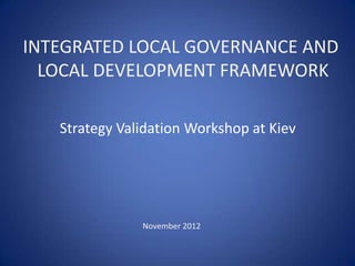 INTEGRATED LOCAL GOVERNANCE AND
  LOCAL DEVELOPMENT FRAMEWORK

   Strategy Validation Workshop at Kiev




               November 2012
 