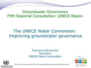 Groundwater Governance 
Fifth Regional Consultation: UNECE Region 
The UNECE Water Convention: 
Improving groundwater governance 
Convention on the Protection and Use of Transboundary Watercourses and International Lakes 
United Nations Economic 
Commission for Europe 
Francesca Bernardini 
Secretary 
UNECE Water Convention 
 