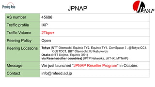 JPNAP
AS number 45686
Traffic profile IXP
Traffic Volume 2Tbps+
Peering Policy Open
Peering Locations Tokyo (NTT Otemachi, Equinix TY2, Equinix TY4, ComSpaceⅠ, @Tokyo CC1,
Colt TDC1, BBT Otemachi, IIJ Ikebukuro)
Osaka (NTT Dojima, Equinix OS1)
via Reseller(other countries) (IPTP Networks, JKT-IX, MYNAP)
Message We just launched “JPNAP Reseller Program” in October.
Contact info@mfeed.ad.jp
 