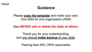 Guidance
Please copy the template and make your own;
One slide for one organization (ASN)
Also NEVER edit or delete the slide of others.
Thank you for your understanding,
and you should make backup of your slide.
Peering Asia WG / APIX association
 