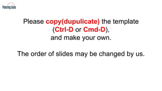 Please copy(dupulicate) the template
(Ctrl-D or Cmd-D),
and make your own.
The order of slides may be changed by us.
 