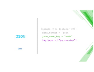 JSON
[[inputs.http_listener_v2]]
data_format = "json"
json_name_key = "name"
tag_keys = [“go_version”]
Docs
 