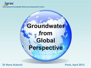 International Groundwater Resources Assessment Centre 
Groundwater 
from 
Global 
Perspective 
Dr Neno Kukurić Paris, April 2013 
 