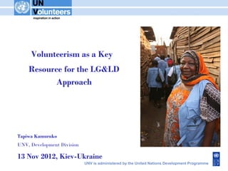 Volunteerism as a Key
    Resource for the LG&LD
           Approach




Tapiwa Kamuruko
UNV, Development Division

13 Nov 2012, Kiev-Ukraine
                            UNV is administered by the United Nations Development Programme
 