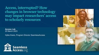 Access, interrupted? How
changes in browser technology
may impact researchers’ access
to scholarly resources
Access Lab
20 March 2023
Hylke Koers, Program Director SeamlessAccess
 