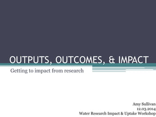 OUTPUTS, OUTCOMES, & IMPACT
Getting to impact from research
Amy Sullivan
12.03.2014
Water Research Impact & Uptake Workshop
 