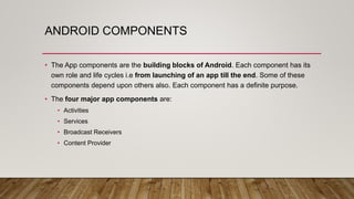 ANDROID COMPONENTS
• The App components are the building blocks of Android. Each component has its
own role and life cycles i.e from launching of an app till the end. Some of these
components depend upon others also. Each component has a definite purpose.
• The four major app components are:
• Activities
• Services
• Broadcast Receivers
• Content Provider
 