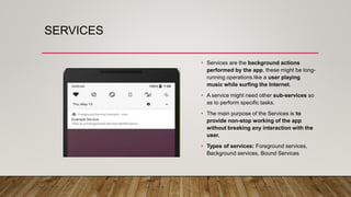 SERVICES
• Services are the background actions
performed by the app, these might be long-
running operations like a user playing
music while surfing the Internet.
• A service might need other sub-services so
as to perform specific tasks.
• The main purpose of the Services is to
provide non-stop working of the app
without breaking any interaction with the
user.
• Types of services: Foreground services,
Background services, Bound Services
 