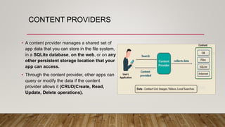 CONTENT PROVIDERS
• A content provider manages a shared set of
app data that you can store in the file system,
in a SQLite database, on the web, or on any
other persistent storage location that your
app can access.
• Through the content provider, other apps can
query or modify the data if the content
provider allows it (CRUD(Create, Read,
Update, Delete operations).
 