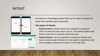 INTENT
• An Intent is a messaging object that can be used to request an
action from another app component.
• Two types of Intents:
• Explicit Intents: Explicit Intents have specified a component,
which provides the exact class to be run. The Android system calls
these components by explicitly mentioning them
• Implicit Intents: have not specified a component; instead, they
must include enough information for the system to determine which
of the available components is best to run for that intent.
 
