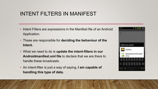 INTENT FILTERS IN MANIFEST
• Intent Filters are expressions in the Manifest file of an Android
Application.
• These are responsible for deciding the behaviour of the
Intent.
• What we need to do is update the intent-filters in our
Androidmanifest.xml file to declare that we are there to
handle these broadcasts.
• An intent-filter is just a way of saying, I am capable of
handling this type of data.
 