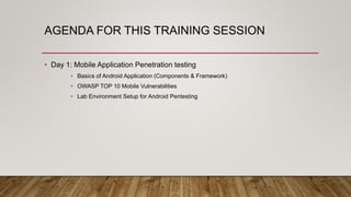 AGENDA FOR THIS TRAINING SESSION
• Day 1: Mobile Application Penetration testing
• Basics of Android Application (Components & Framework)
• OWASP TOP 10 Mobile Vulnerabilities
• Lab Environment Setup for Android Pentesting
 