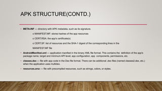 APK STRUCTURE(CONTD.)
• META-INF — directory with APK metadata, such as its signature.
o MANIFEST.MF: stores hashes of the app resources
o CERT.RSA: the app's certificate(s)
o CERT.SF: list of resources and the SHA-1 digest of the corresponding lines in the
MANIFEST.MF file
• AndroidManifest.xml — application manifest in the binary XML file format. This contains the definition of the app's
package name, target and minimum API level, app configuration, app components, permissions, etc.
• classes.dex — file with app code in the Dex file format. There can be additional .dex files (named classes2.dex, etc.)
when the application uses multidex.
• resources.arsc — file with precompiled resources, such as strings, colors, or styles.
 