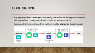 CODE SIGNING
• App signing allows developers to identify the author of the app and to update
their app without creating complicated interfaces and permissions.
• Every app that runs on the Android platform must be signed by the developer.
 