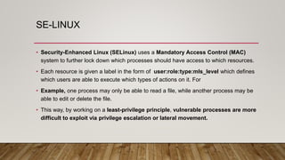 SE-LINUX
• Security-Enhanced Linux (SELinux) uses a Mandatory Access Control (MAC)
system to further lock down which processes should have access to which resources.
• Each resource is given a label in the form of user:role:type:mls_level which defines
which users are able to execute which types of actions on it. For
• Example, one process may only be able to read a file, while another process may be
able to edit or delete the file.
• This way, by working on a least-privilege principle, vulnerable processes are more
difficult to exploit via privilege escalation or lateral movement.
 