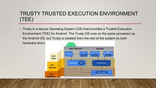 TRUSTY TRUSTED EXECUTION ENVIRONMENT
(TEE)
• Trusty is a secure Operating System (OS) that provides a Trusted Execution
Environment (TEE) for Android. The Trusty OS runs on the same processor as
the Android OS, but Trusty is isolated from the rest of the system by both
hardware and software
 