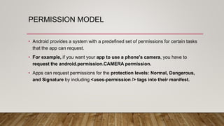 PERMISSION MODEL
• Android provides a system with a predefined set of permissions for certain tasks
that the app can request.
• For example, if you want your app to use a phone's camera, you have to
request the android.permission.CAMERA permission.
• Apps can request permissions for the protection levels: Normal, Dangerous,
and Signature by including <uses-permission /> tags into their manifest.
 